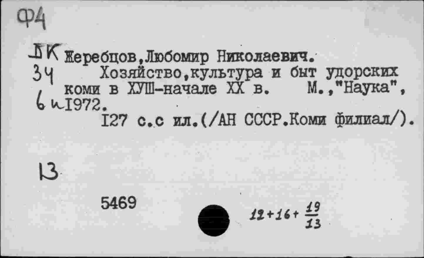 ﻿-Б К Жеребцов »Любомир Николаевич.
Зч	Хозяйство,культура и быт уцорских
у коми в ХУШ-начале XX в. М.."Наука", » к-1972
І27 с. с ил.(/АН СССР.Коми филиал/).
5469
